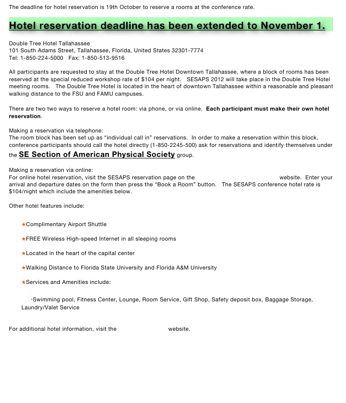 The deadline for hotel reservation is 19th October to reserve a rooms at the conference rate.

Hotel reservation deadline has been extended to November 1.

Double Tree Hotel Tallahassee
101 South Adams Street, Tallahassee, Florida, United States 32301-7774
Tel: 1-850-224-5000   Fax: 1-850-513-9516 
   
All participants are requested to stay at the Double Tree Hotel Downtown Tallahassee, where a block of rooms has been reserved at the special reduced workshop rate of $104 per night.   SESAPS 2012 will take place in the Double Tree Hotel meeting rooms.   The Double Tree Hotel is located in the heart of downtown Tallahassee within a reasonable and pleasant walking distance to the FSU and FAMU campuses.

There are two two ways to reserve a hotel room: via phone, or via online.  Each participant must make their own hotel reservation.

Making a reservation via telephone:
The room block has been set up as “individual call in” reservations.  In order to make a reservation within this block, conference participants should call the hotel directly (1-850-2245-500) ask for reservations and identify themselves under the SE Section of American Physical Society group.

Making a reservation via online:
For online hotel reservation, visit the SESAPS reservation page on the Double Tree Hotel Tallahassee website.  Enter your arrival and departure dates on the form then press the “Book a Room” button.   The SESAPS conference hotel rate is $104/night which include the amenities below.

Other hotel features include:

★Complimentary Airport Shuttle 
★FREE Wireless High-speed Internet in all sleeping rooms 
★Located in the heart of the capital center 
★Walking Distance to Florida State University and Florida A&M University 
★Services and Amenities include: 
    •Swimming pool, Fitness Center, Lounge, Room Service, Gift Shop, Safety deposit box, Baggage Storage, Laundry/Valet Service  

For additional hotel information, visit the Double Tree Hotel website.
 
 